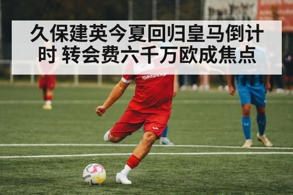 久保建英今夏回归皇马倒计时 转会费六千万欧成焦点