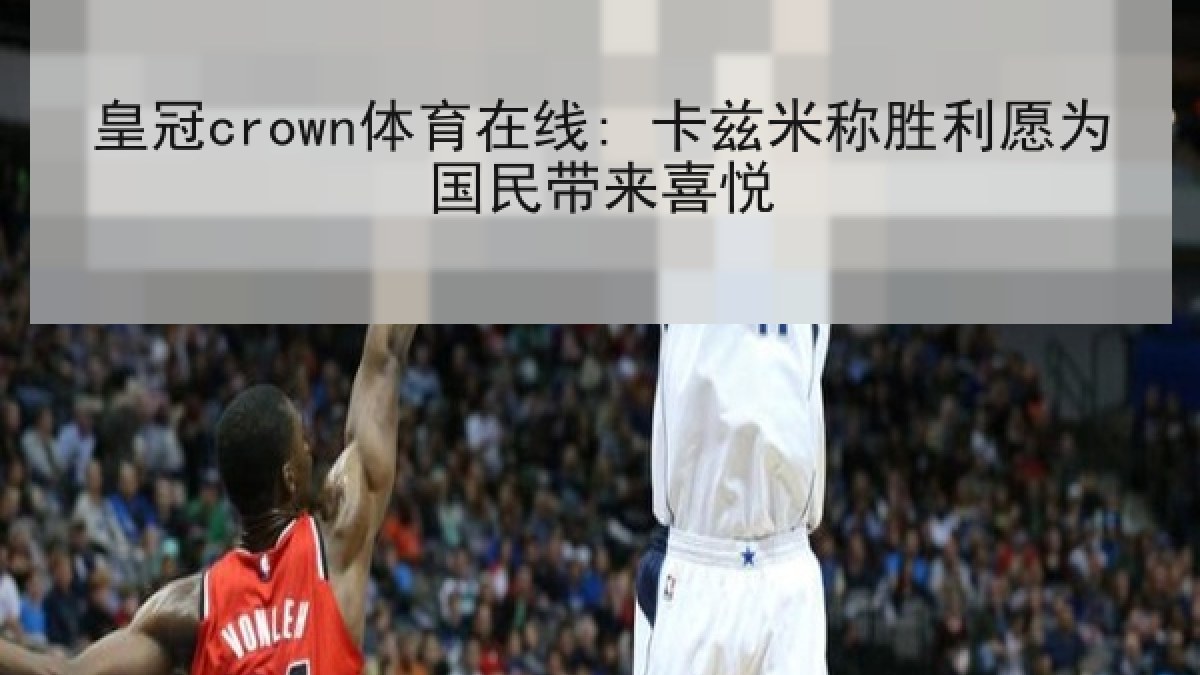 皇冠crown体育在线: 卡兹米称胜利愿为国民带来喜悦 皇冠crown体育在线: 卡兹米称胜利愿为国民带来喜悦